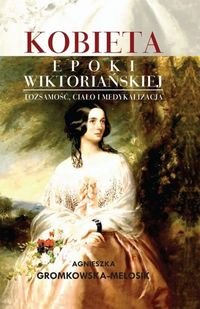 Kobieta epoki wiktoriańskiej. Tożsamość, ciało i medykalizacja Gromkowska-Melosik Agnieszka
