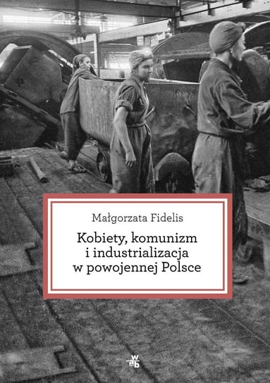 Kobiety, komunizm i industrializacja w powojennej Polsce Fidelis Małgorzata