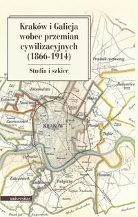 Kraków i Galicja wobec przemian cywilizacyjnych 1866-1914. Studia i szkice Opracowanie zbiorowe