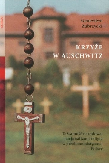 Krzyże w Auschwitz. Tożsamość narodowa, nacjonalizm i religia w postkomunistycznej Polsce Zubrzycki Genevieve