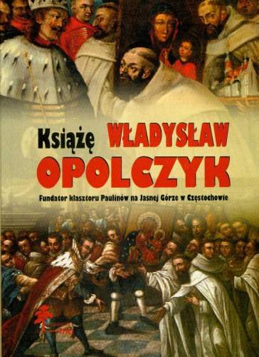 Książę Władysław Opolczyk. Fundator Klasztoru Paulinów na Jasnej Górze Opracowanie zbiorowe