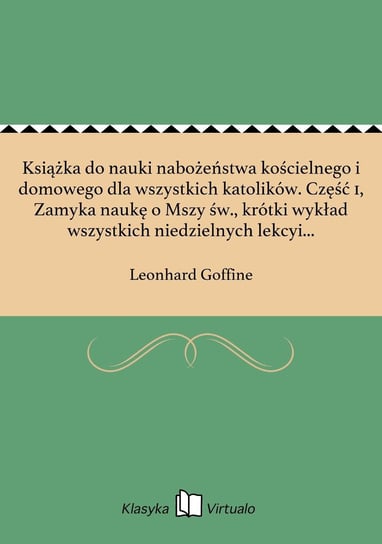 Książka do nauki nabożeństwa kościelnego i domowego dla wszystkich katolików. Część 1, Zamyka naukę o Mszy św., krótki wykład wszystkich niedzielnych lekcyi i Ewangelii całego roku, oraz z nich wyjęte nauki wiary i moralności - ebook epub Goffine Leonhard