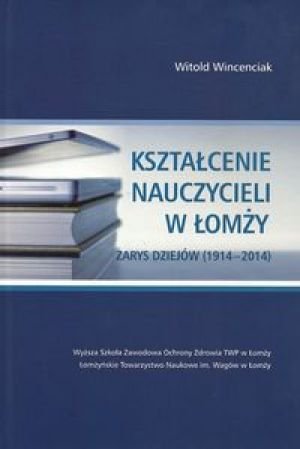 Kształcenie nauczycieli w Łomży. Zarys dziejów (1914-2014) Wincenciak Witold