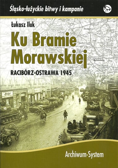 Ku Bramie Morawskiej. Racibórz-Ostrawa 1945 Iluk Łukasz