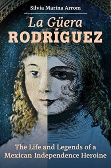 La Guera Rodriguez: The Life and Legends of a Mexican Independence Heroine Silvia Marina Arrom