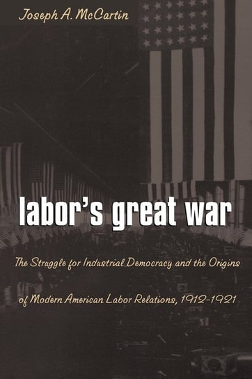 Labor's Great War: The Struggle for Industrial Democracy and the Origins of Modern American Labor Relations, 1912-1921 Joseph A. McCartin