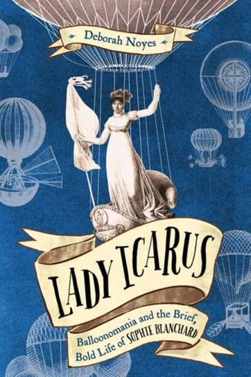 Lady Icarus: Balloonmania and the Brief, Bold Life of Sophie Blanchard Noyes Deborah