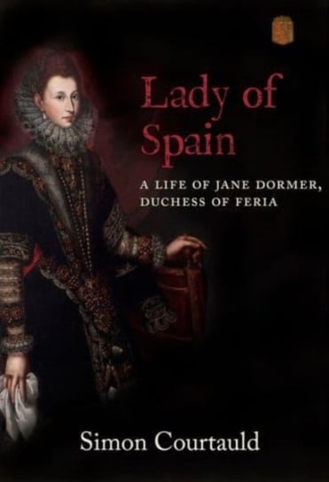 Lady of Spain: A Life of Jane Dormer, Duchess of Feria Simon Courtauld