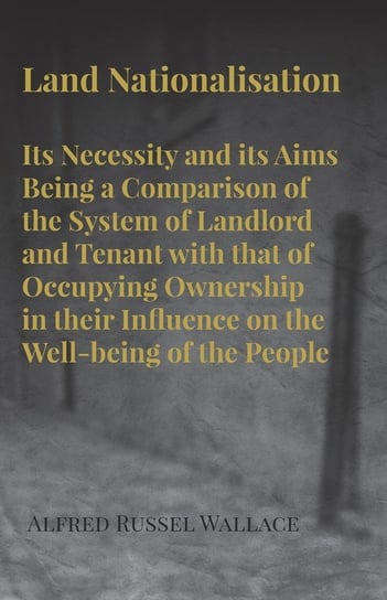 Land Nationalisation its Necessity and its Aims Being a Comparison of the System of Landlord and Tenant with that of Occupying Ownership in their Influence on the Well-being of the People Wallace Alfred Russel