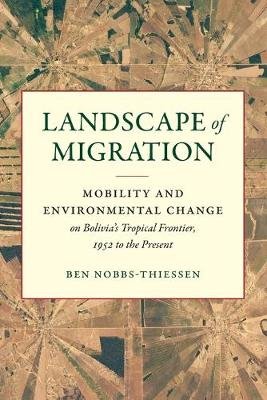 Landscape of Migration: Mobility and Environmental Change on Bolivia's Tropical Frontier, 1952 to the Present Ben Nobbs-Thiessen