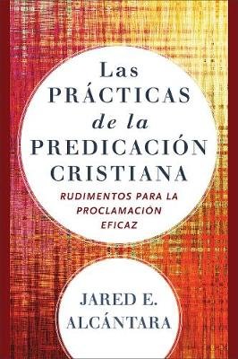 Las practicas de la predicacion cristiana: Rudimentos para la proclamacion eficaz Jared E. Alcantara
