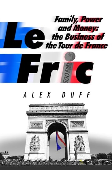Le Fric: Family, Power and Money: The Business of the Tour de France Alex Duff