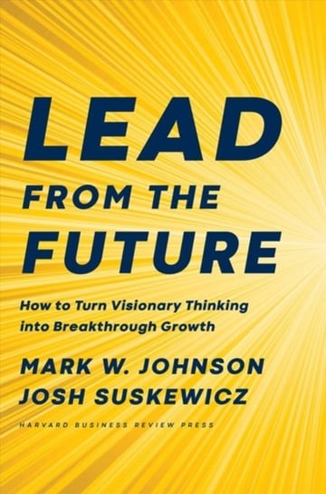 Lead from the Future: How to Turn Visionary Thinking Into Breakthrough Growth Johnson Mark W., Josh Suskewicz