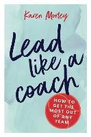 Lead Like a Coach: How to Get the Most Out of Any Team Morley Karen