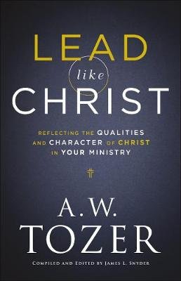 Lead like Christ - Reflecting the Qualities and Character of Christ in Your Ministry A.W. Tozer