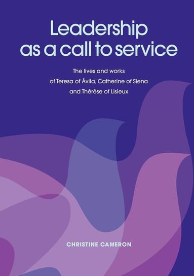 Leadership as a Call to Service. the Lives and Works of Teresa of Vila, Catherine of Siena and Th R Se of Lisieux Cameron Christine