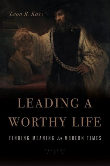 Leading a Worthy Life: Finding Meaning in Modern Times Leon R. Kass