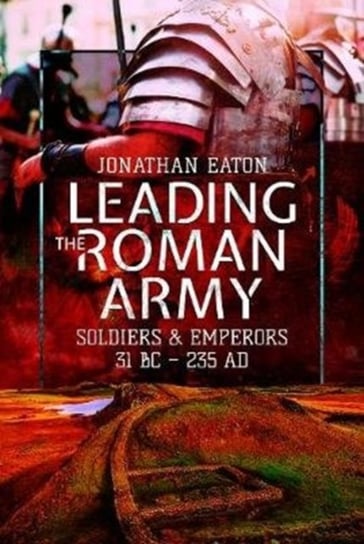 Leading the Roman Army: Soldiers and Emperors, 31 BC - 235 AD Jonathan Mark Eaton