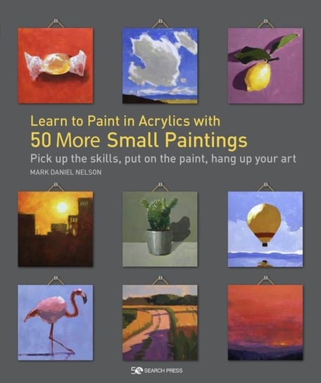 Learn to Paint in Acrylics with 50 More Small Paintings. Pick Up the Skills, Put on the Paint, Hang Mark Daniel Nelson