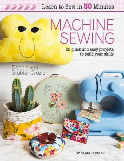 Learn to Sew in 30 Minutes: Machine Sewing: 25 Quick and Easy Projects to Build Your Skills Debbie Von Grabler-Crozier