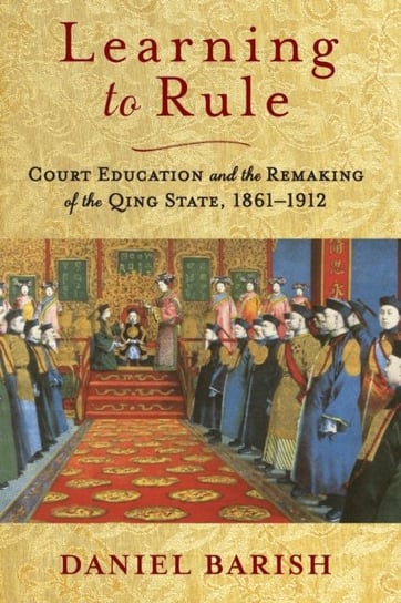 Learning to Rule: Court Education and the Remaking of the Qing State, 1861-1912 Daniel Barish
