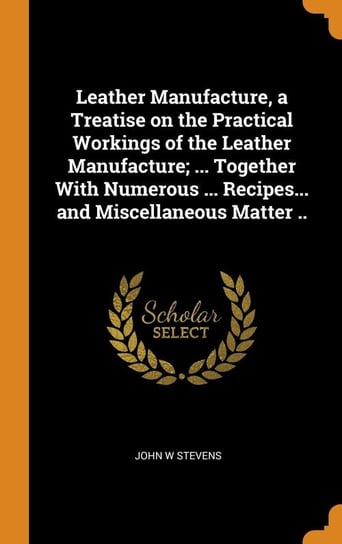 Leather Manufacture, a Treatise on the Practical Workings of the Leather Manufacture; ... Together With Numerous ... Recipes... and Miscellaneous Matter .. Stevens John W