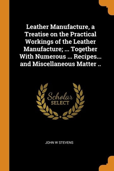 Leather Manufacture, a Treatise on the Practical Workings of the Leather Manufacture; ... Together With Numerous ... Recipes... and Miscellaneous Matter .. Stevens John W