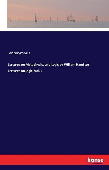 Lectures on Metaphysics and Logic by William Hamilton Lectures on logic. Vol. 1 Anonymous