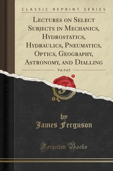 Lectures on Select Subjects in Mechanics, Hydrostatics, Hydraulics, Pneumatics, Optics, Geography, Astronomy, and Dialling, Vol. 2 of 2 (Classic Reprint) Ferguson James
