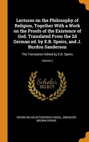 Lectures on the Philosophy of Religion, Together With a Work on the Proofs of the Existence of God. Translated From the 2d German ed. by E.B. Speirs, and J. Burdon Sanderson Hegel Georg Wilhelm Friedrich