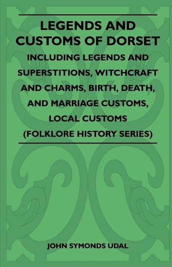 Legends and Customs of Dorset - Including Legends and Superstitions, Witchcraft and Charms, Birth, Death, and Marriage Customs, Local Customs (Folklore History Series) Udal John Symonds
