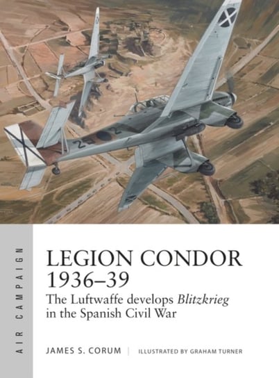 Legion Condor 1936-39: The Luftwaffe develops Blitzkrieg in the Spanish Civil War James S. Corum