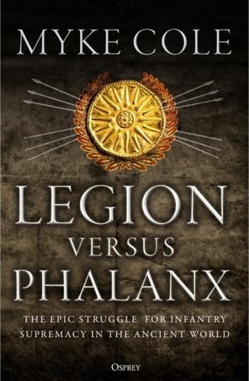 Legion versus Phalanx: The Epic Struggle for Infantry Supremacy in the Ancient World Cole Myke