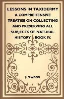 Lessons In Taxidermy - A Comprehensive Treatise On Collecting And Preserving All Subjects Of Natural History. Book IV J. Elwood