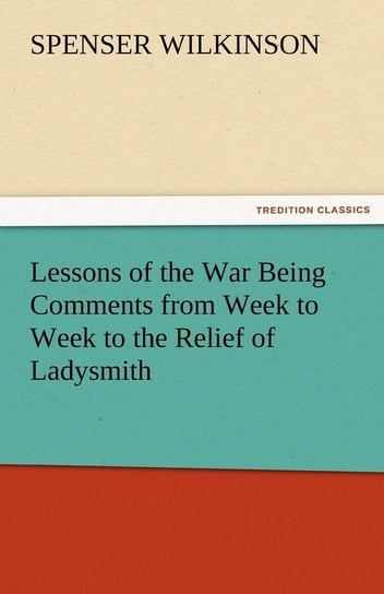 Lessons of the War Being Comments from Week to Week to the Relief of Ladysmith Wilkinson Spenser
