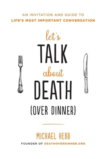 Lets Talk about Death (over Dinner). An Invitation and Guide to Lifes Most Important Conversation Michael Hebb