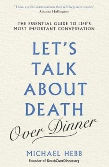 Lets Talk about Death (over Dinner): The Essential Guide to Lifes Most Important Conversation Hebb Michael