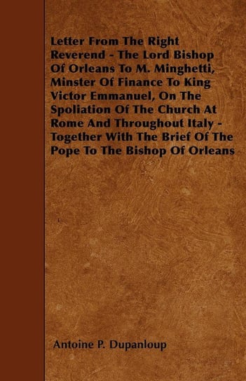 Letter From The Right Reverend - The Lord Bishop Of Orleans To M. Minghetti, Minster Of Finance To King Victor Emmanuel, On The Spoliation Of The Church At Rome And Throughout Italy - Together With The Brief Of The Pope To The Bishop Of Orleans Dupanloup Antoine P.