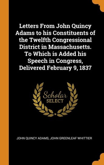 Letters From John Quincy Adams to his Constituents of the Twelfth Congressional District in Massachusetts. To Which is Added his Speech in Congress, Delivered February 9, 1837 Adams John Quincy