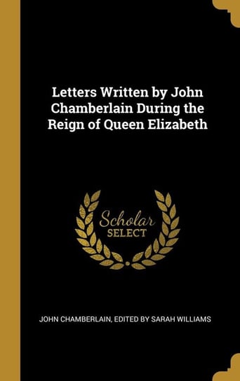 Letters Written by John Chamberlain During the Reign of Queen Elizabeth Chamberlain Edited by Sarah Williams J
