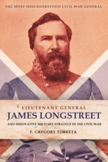 Lieutenant General James Longstreet Innovative Military Strategist: The Most Misunderstood Civil War General F. Gregory Toretta