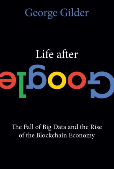 Life After Google: The Fall of Big Data and the Rise of the Blockchain Economy Gilder George