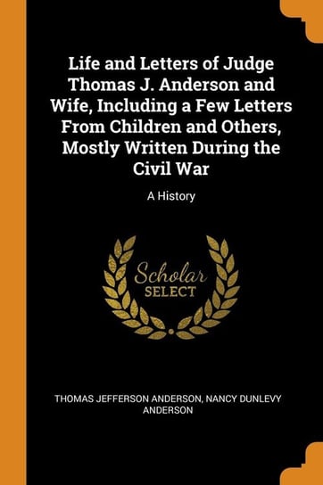Life and Letters of Judge Thomas J. Anderson and Wife, Including a Few Letters From Children and Others, Mostly Written During the Civil War Anderson Thomas Jefferson