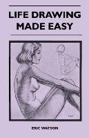 Life Drawing Made Easy - A Practical Guide for the Would-Be Artist, Written in a Simple and Entertaining Style Watson Eric