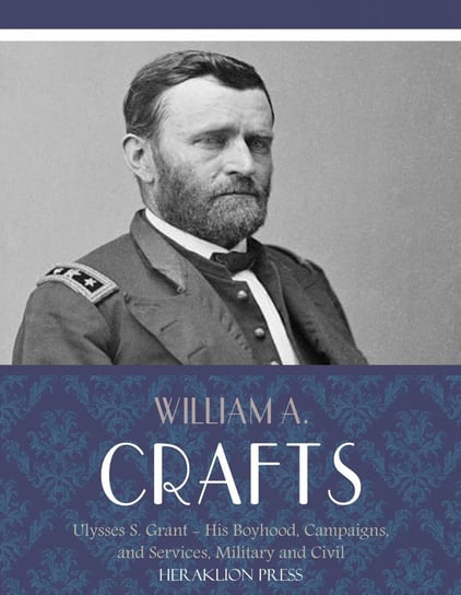 Life of Ulysses S. Grant: His Boyhood, Campaigns, and Services, Military and Civil William A. Crafts