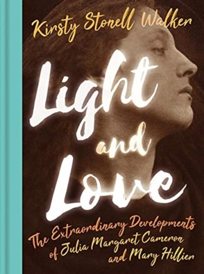 Light and Love: The Extraordinary Developments of Julia Margaret Cameron and Mary Hillier Kirsty Stonell Walker
