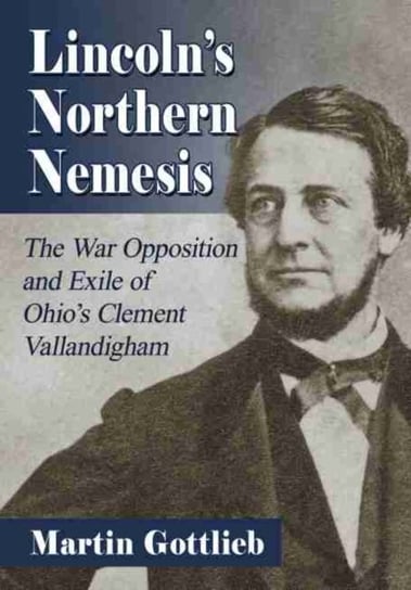 Lincolns Northern Nemesis: The War Opposition and Exile of Ohios Clement Vallandigham Martin Gottlieb