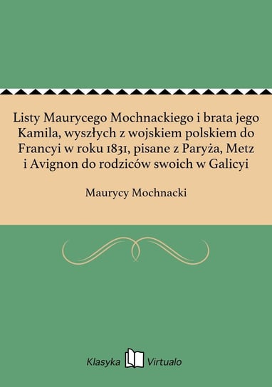 Listy Maurycego Mochnackiego i brata jego Kamila, wyszłych z wojskiem polskiem do Francyi w roku 1831, pisane z Paryża, Metz i Avignon do rodziców swoich w Galicyi Mochnacki Maurycy