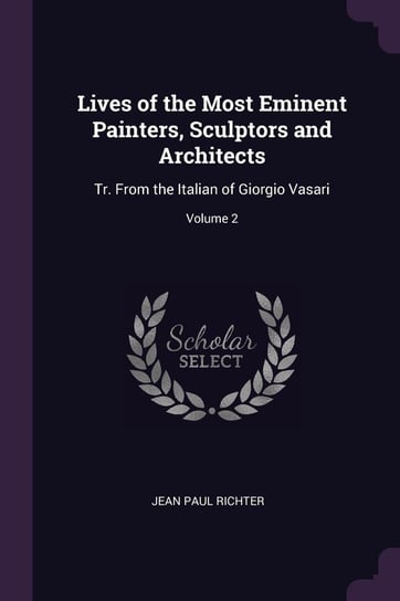 Lives of the Most Eminent Painters, Sculptors and Architects. Tr. from the Italian of Giorgio Vasari. Volume 2 Richter Jean Paul