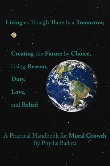 Living as Though There Is a Tomorrow, Creating the Future by Choice Using Reason, Duty, Love, and Belief Phyllis Ballata
